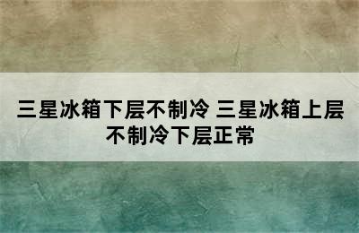 三星冰箱下层不制冷 三星冰箱上层不制冷下层正常